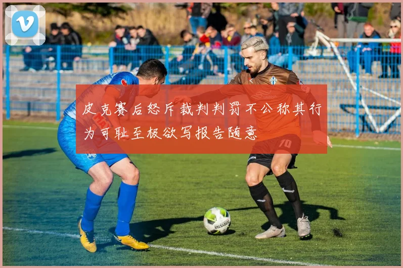 皮克赛后怒斥裁判判罚不公称其行为可耻至极欲写报告随意