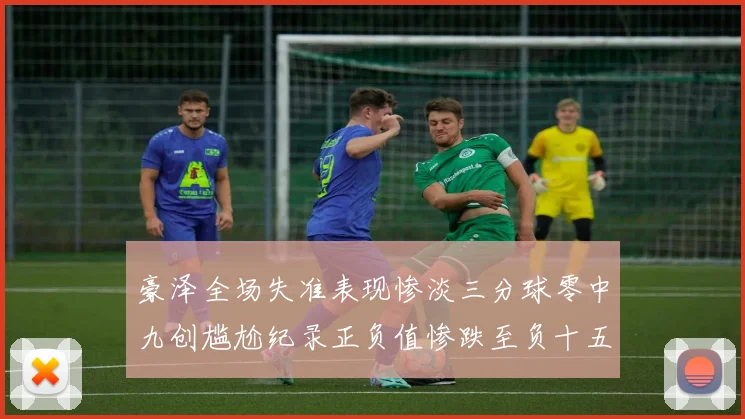 豪泽全场失准表现惨淡三分球零中九创尴尬纪录正负值惨跌至负十五