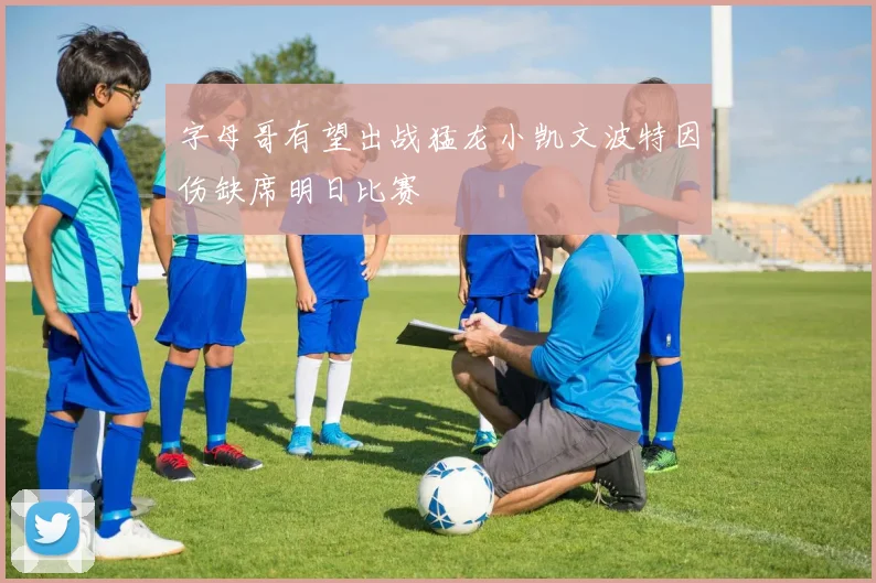 字母哥有望出战猛龙小凯文波特因伤缺席明日比赛