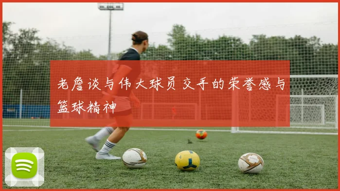 老詹谈与伟大球员交手的荣誉感与篮球精神
