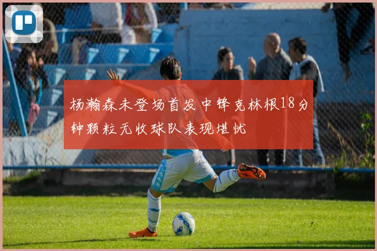 杨瀚森未登场首发中锋克林根18分钟颗粒无收球队表现堪忧