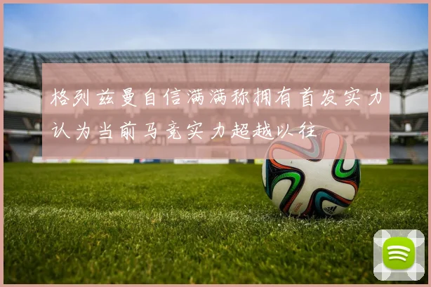 格列兹曼自信满满称拥有首发实力认为当前马竞实力超越以往