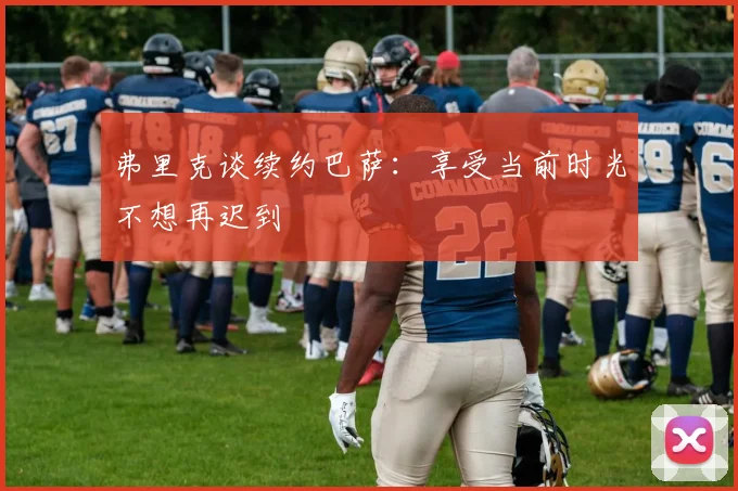 弗里克谈续约巴萨：享受当前时光不想再迟到