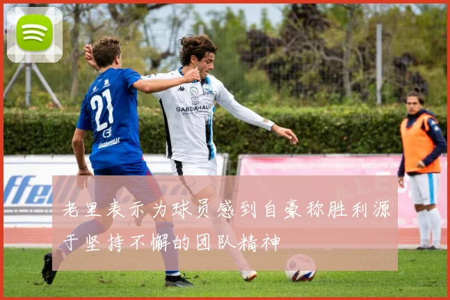 老里表示为球员感到自豪称胜利源于坚持不懈的团队精神