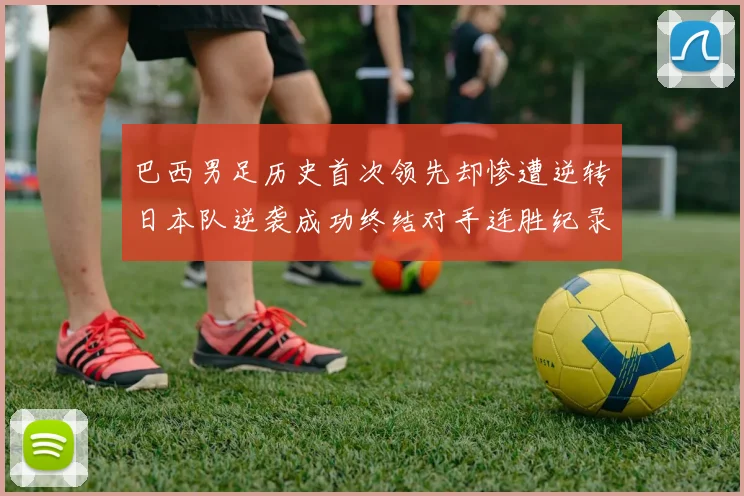 巴西男足历史首次领先却惨遭逆转日本队逆袭成功终结对手连胜纪录