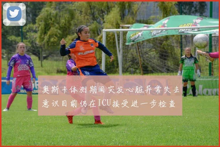 奥斯卡体测期间突发心脏异常失去意识目前仍在ICU接受进一步检查