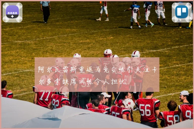 阿尔瓦雷斯重返马竞合练引关注卡尔多索缺席训练令人担忧