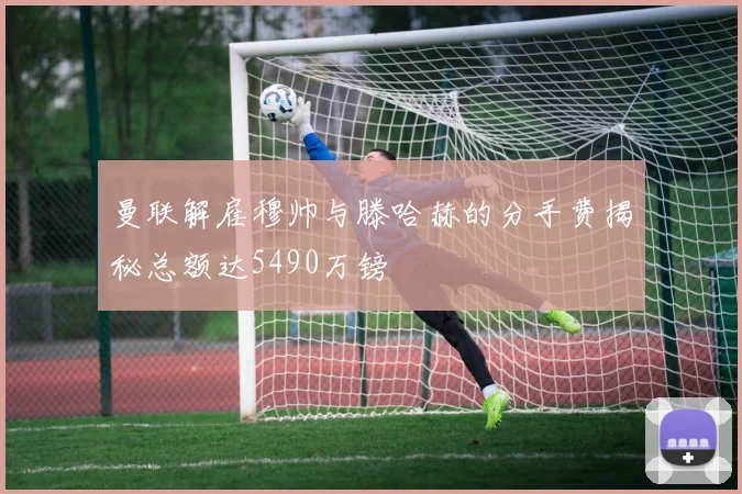 曼联解雇穆帅与滕哈赫的分手费揭秘总额达5490万镑