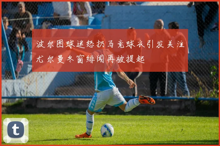 波尔图球迷怒扔马竞球衣引发关注尤尔曼冬窗绯闻再被提起