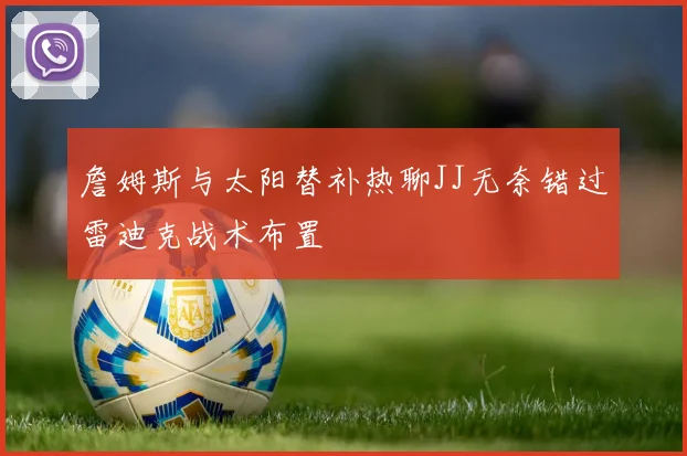 詹姆斯与太阳替补热聊JJ无奈错过雷迪克战术布置