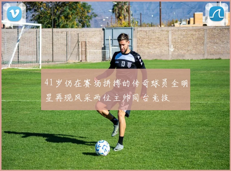 41岁仍在赛场拼搏的传奇球员全明星再现风采两位主帅同台竞技