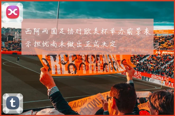西阿两国足协对欧美杯举办前景表示担忧尚未做出正式决定