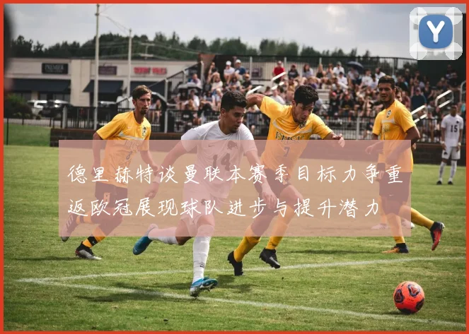 德里赫特谈曼联本赛季目标力争重返欧冠展现球队进步与提升潜力