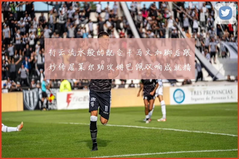 行云流水般的配合卡马文加脚后跟妙传居莱尔助攻姆巴佩双响成就精彩瞬间