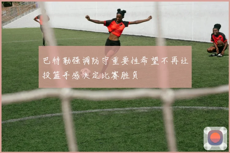 巴特勒强调防守重要性希望不再让投篮手感决定比赛胜负