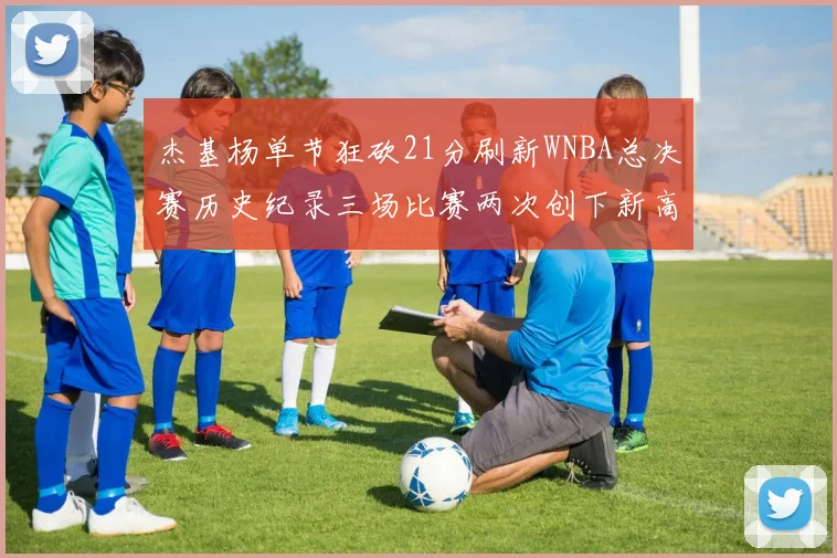 杰基杨单节狂砍21分刷新WNBA总决赛历史纪录三场比赛两次创下新高