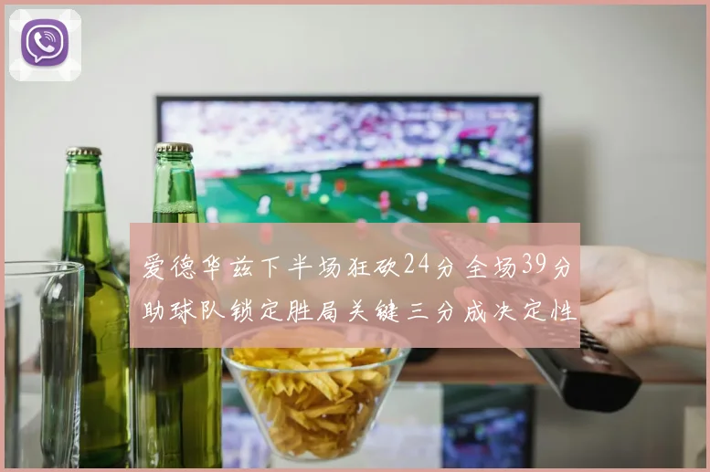 爱德华兹下半场狂砍24分全场39分助球队锁定胜局关键三分成决定性因素
