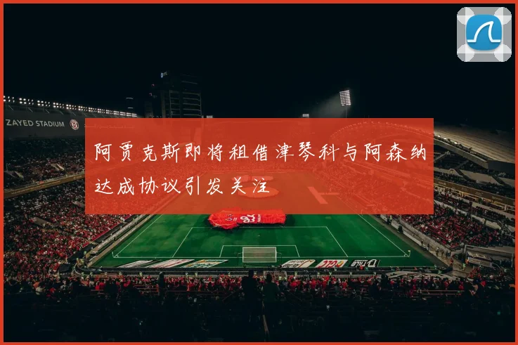 阿贾克斯即将租借津琴科与阿森纳达成协议引发关注