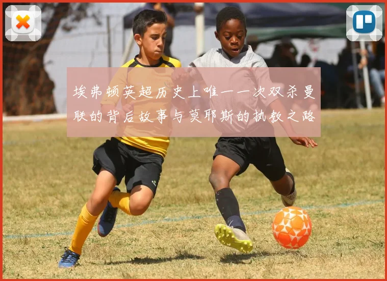 埃弗顿英超历史上唯一一次双杀曼联的背后故事与莫耶斯的执教之路