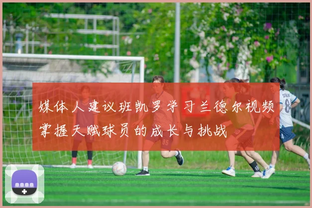 媒体人建议班凯罗学习兰德尔视频掌握天赋球员的成长与挑战