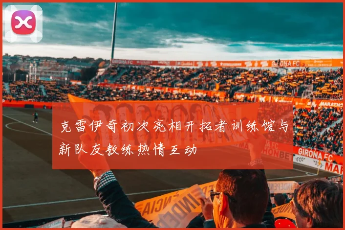克雷伊奇初次亮相开拓者训练馆与新队友教练热情互动