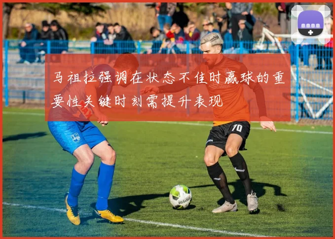 马祖拉强调在状态不佳时赢球的重要性关键时刻需提升表现