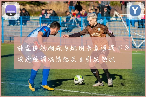 键盘侠杨瀚森与姚明书豪遭遇不公埃迪被调戏愤怒反击引发热议