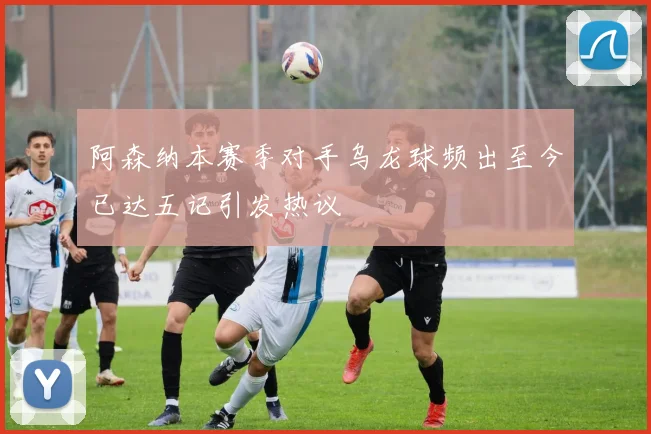 阿森纳本赛季对手乌龙球频出至今已达五记引发热议