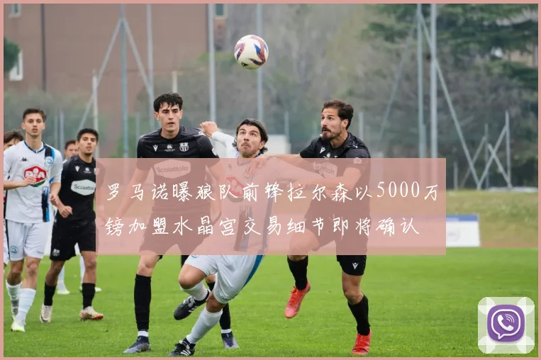 罗马诺曝狼队前锋拉尔森以5000万镑加盟水晶宫交易细节即将确认