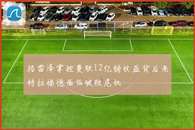 格雷泽掌控曼联12亿镑收益背后老特拉福德面临破败危机