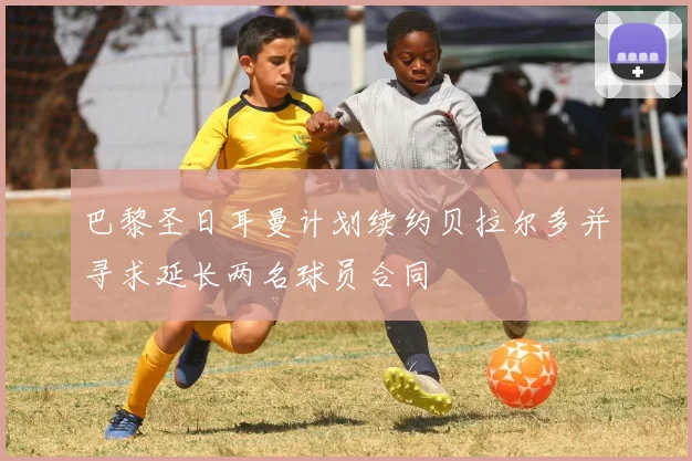 巴黎圣日耳曼计划续约贝拉尔多并寻求延长两名球员合同