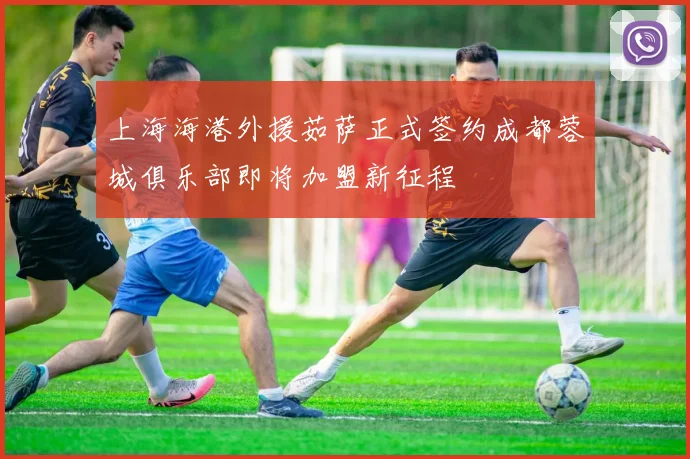 上海海港外援茹萨正式签约成都蓉城俱乐部即将加盟新征程