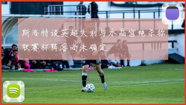 斯洛特谈英超失利与水晶宫绝杀称联赛杯阵容尚未确定