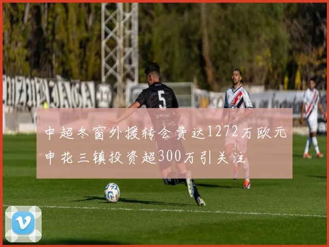 中超冬窗外援转会费达1272万欧元申花三镇投资超300万引关注