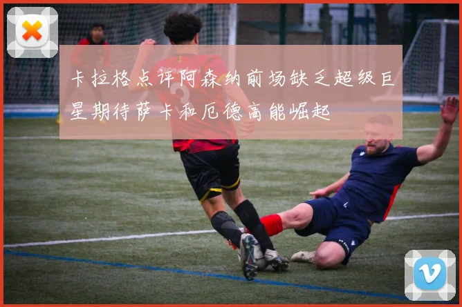 卡拉格点评阿森纳前场缺乏超级巨星期待萨卡和厄德高能崛起