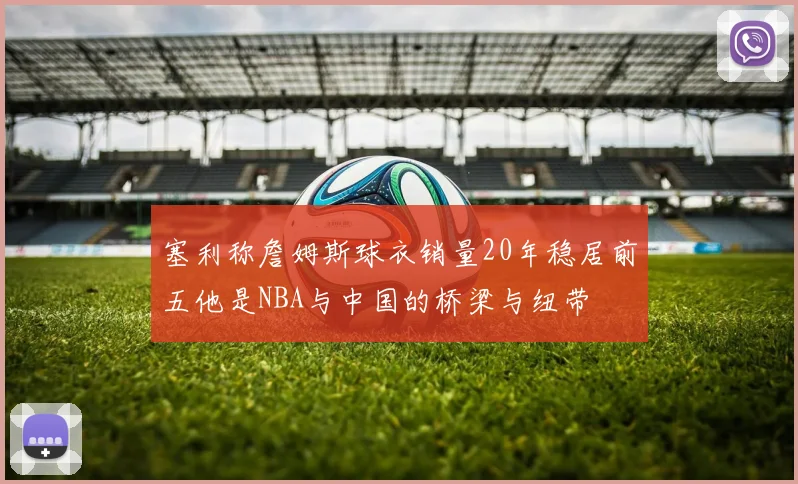 塞利称詹姆斯球衣销量20年稳居前五他是NBA与中国的桥梁与纽带